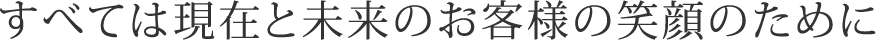 すべては現在と未来のお客様の笑顔のために